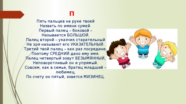 П Пять пальцев на руке твоей Назвать по имени сумей. Первый палец – боковой – Называется БОЛЬШОЙ. Палец второй – указчик старательный Не зря называют его УКАЗАТЕЛЬНЫЙ. Третий твой палец – как раз посредине, Поэтому СРЕДНИЙ дано ему имя. Палец четвертый зовут БЕЗЫМЯННЫЙ, Неповоротливый он и упрямый. Совсем, как в семье, братец младший – любимец, По счету он пятый, зовется МИЗИНЕЦ. 