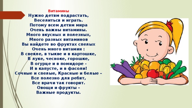 Витамины Нужно детям подрастать, Веселиться и играть. Потому всем детям мира Очень важны витамины. Много вкусных и полезных, Много разных витаминов Вы найдете во фруктах спелых Очень много витамин : В свекле, в тыкве и в картошке, В луке, чесноке, горошке, В огурце и в помидоре - И в капусте, и в фасоли! Сочные и спелые, Красные и белые – Все полезно для ребят, Все врачи так говорят. Овощи и фрукты – Важные продукты. 