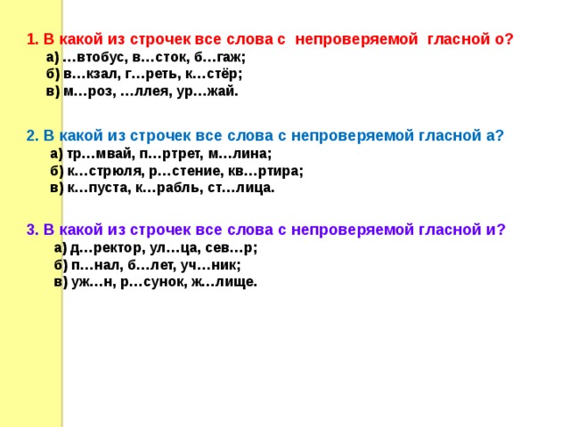  1. В какой из строчек все слова с непроверяемой гласной о?  а) …втобус, в…сток, б…гаж;  б) в…кзал, г…реть, к…стёр;  в) м…роз, …ллея, ур…жай.  2. В какой из строчек все слова с непроверяемой гласной а?  а) тр…мвай, п…ртрет, м…лина;  б) к…стрюля, р…стение, кв…ртира;  в) к…пуста, к…рабль, ст…лица.  3. В какой из строчек все слова с непроверяемой гласной и?  а) д…ректор, ул…ца, сев…р;  б) п…нал, б…лет, уч…ник;  в) уж…н, р…сунок, ж…лище. 