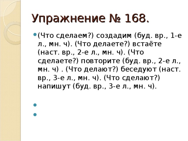 Упражнение № 168. (Что сделаем?) создадим (буд. вр., 1-е л., мн. ч). (Что делаете?) встаёте (наст. вр., 2-е л., мн. ч). (Что сделаете?) повторите (буд. вр., 2-е л., мн. ч) . (Что делают?) беседуют (наст. вр., 3-е л., мн. ч). (Что сделают?) напишут (буд. вр., 3-е л., мн. ч).  