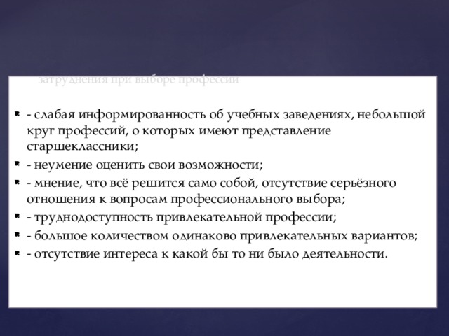  затруднения при выборе профессии   - слабая информированность об учебных заведениях, небольшой круг профессий, о которых имеют представление старшеклассники; - неумение оценить свои возможности; - мнение, что всё решится само собой, отсутствие серьёзного отношения к вопросам профессионального выбора; - труднодоступность привлекательной профессии; - большое количеством одинаково привлекательных вариантов; - отсутствие интереса к какой бы то ни было деятельности. 