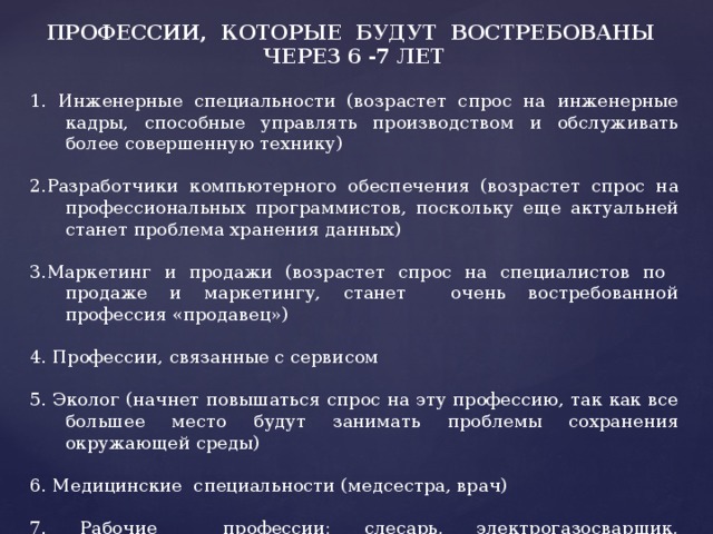 ПРОФЕССИИ, КОТОРЫЕ БУДУТ ВОСТРЕБОВАНЫ ЧЕРЕЗ 6 -7 ЛЕТ 1. Инженерные специальности (возрастет спрос на инженерные кадры, способные управлять производством и обслуживать более совершенную технику) 2.Разработчики компьютерного обеспечения (возрастет спрос на профессиональных программистов, поскольку еще актуальней станет проблема хранения данных) 3.Маркетинг и продажи (возрастет спрос на специалистов по продаже и маркетингу, станет очень востребованной профессия «продавец») 4. Профессии, связанные с сервисом 5. Эколог (начнет повышаться спрос на эту профессию, так как все большее место будут занимать проблемы сохранения окружающей среды) 6. Медицинские специальности (медсестра, врач) 7. Рабочие профессии: слесарь, электрогазосварщик, электромонтер, токарь и др. 