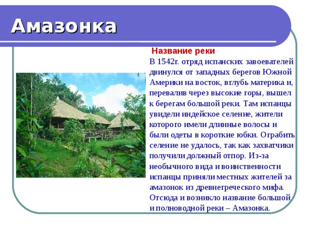 Амазонка  Название реки В 1542г. отряд испанских завоевателей двинулся от западных берегов Южной Америки на восток, вглубь материка и, перевалив через высокие горы, вышел к берегам большой реки. Там испанцы увидели индейское селение, жители которого имели длинные волосы и были одеты в короткие юбки. Ограбить селение не удалось, так как захватчики получили должный отпор. Из-за необычного вида и воинственности испанцы приняли местных жителей за амазонок из древнегреческого мифа. Отсюда и возникло название большой и полноводной реки – Амазонка. 
