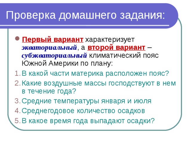 Проверка домашнего задания: Первый вариант характеризует экваториальный , а второй вариант – субэкваториальный климатический пояс Южной Америки по плану: В какой части материка расположен пояс? Какие воздушные массы господствуют в нем в течение года? Средние температуры января и июля Среднегодовое количество осадков В какое время года выпадают осадки? 