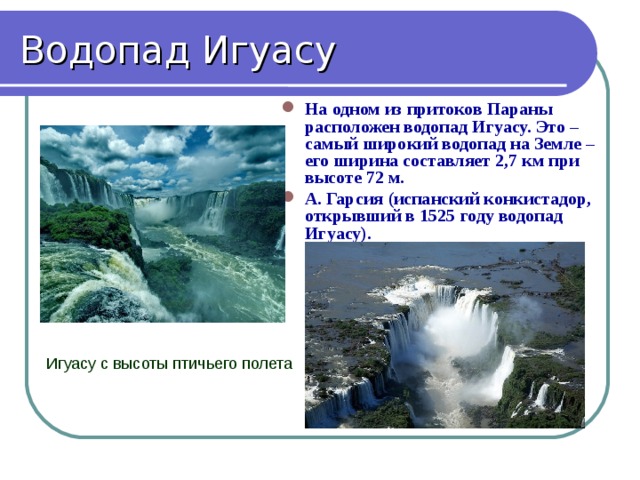 Водопад Игуасу На одном из притоков Параны расположен водопад Игуасу. Это – самый широкий водопад на Земле – его ширина составляет 2,7 км при высоте 72 м. А. Гарсия (испанский конкистадор, открывший в 1525 году водопад Игуасу). Игуасу с высоты птичьего полета 