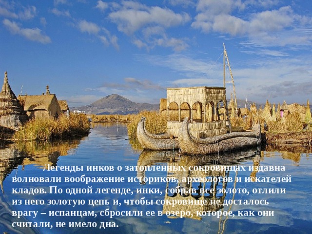  Легенды инков о затопленных сокровищах издавна волновали воображение историков, археологов и искателей кладов. По одной легенде, инки, собрав все золото, отлили из него золотую цепь и, чтобы сокровище не досталось врагу – испанцам, сбросили ее в озеро, которое, как они считали, не имело дна. 