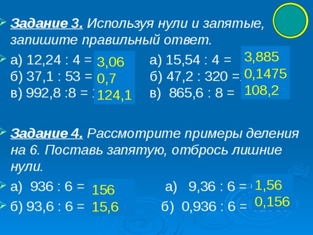 Задание 3.  Используя нули и запятые, запишите правильный ответ. а) 12,24 : 4 = 306 а) 15,54 : 4 = 3885  б) 37,1 : 53 = 7 б) 47,2 : 320 =1475  в) 992,8 :8 = 1241 в) 865,6 : 8 = 1082  Задание 4.  Рассмотрите примеры деления на 6. Поставь запятую, отбрось лишние нули. а) 936 : 6 = 01560 а) 9,36 : 6 = 01560 б) 93,6 : 6 = 01560 б) 0,936 : 6 = 01560 3,885 0,1475 108,2 3,06 0,7 124,1 1,56 0,156 156 15,6 