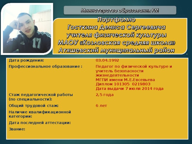 Дата рождения: 03.04.1992 Профессиональное образование : Педагог по физической культуре и учитель безопасности жизнедеятельности МГПИ имени М.Е.Евсевьева Диплом 101305 0219803 Стаж педагогической работы (по специальности): Дата выдачи 7 июля 2014 года 2,5 года Общий трудовой стаж: 6 лет Наличие квалификационной категории: Дата последней аттестации: Звание: