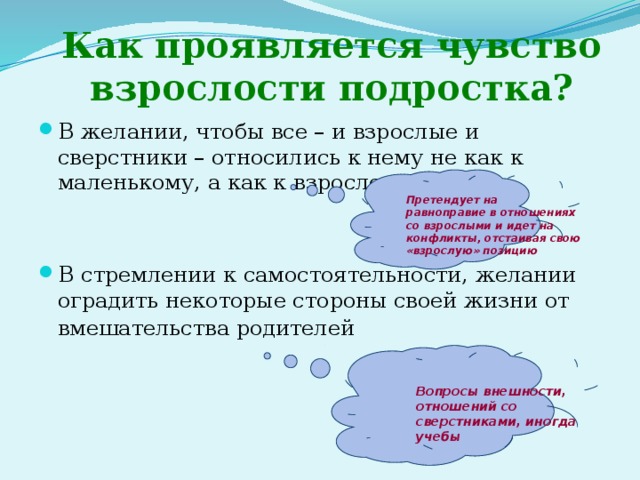 Как проявляется чувство взрослости подростка? В желании, чтобы все – и взрослые и сверстники – относились к нему не как к маленькому, а как к взрослому В стремлении к самостоятельности, желании оградить некоторые стороны своей жизни от вмешательства родителей  Претендует на равноправие в отношениях со взрослыми и идет на конфликты, отстаивая свою «взрослую» позицию Вопросы внешности, отношений со сверстниками, иногда учебы 