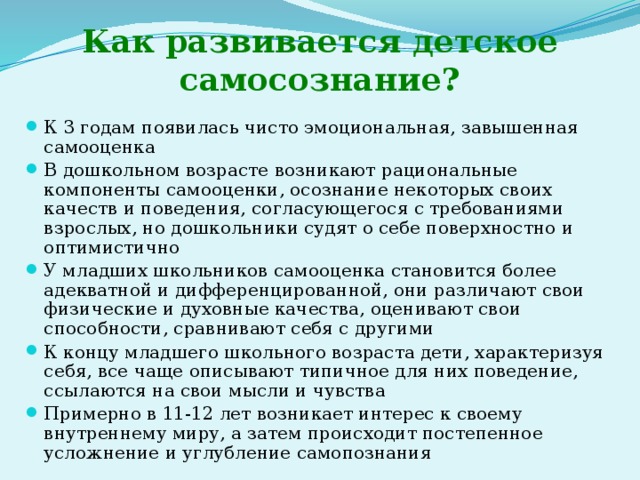 Как развивается детское самосознание? К 3 годам появилась чисто эмоциональная, завышенная самооценка В дошкольном возрасте возникают рациональные компоненты самооценки, осознание некоторых своих качеств и поведения, согласующегося с требованиями взрослых, но дошкольники судят о себе поверхностно и оптимистично У младших школьников самооценка становится более адекватной и дифференцированной, они различают свои физические и духовные качества, оценивают свои способности, сравнивают себя с другими К концу младшего школьного возраста дети, характеризуя себя, все чаще описывают типичное для них поведение, ссылаются на свои мысли и чувства Примерно в 11-12 лет возникает интерес к своему внутреннему миру, а затем происходит постепенное усложнение и углубление самопознания 