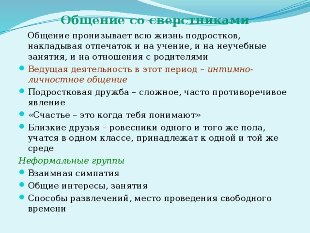 Общение со сверстниками  Общение пронизывает всю жизнь подростков, накладывая отпечаток и на учение, и на неучебные занятия, и на отношения с родителями Ведущая деятельность в этот период – интимно-личностное общение Подростковая дружба – сложное, часто противоречивое явление «Счастье – это когда тебя понимают» Близкие друзья – ровесники одного и того же пола, учатся в одном классе, принадлежат к одной и той же среде Неформальные группы Взаимная симпатия Общие интересы, занятия Способы развлечений, место проведения свободного времени 