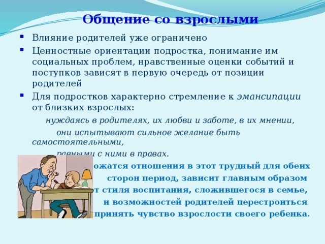 Общение со взрослыми Влияние родителей уже ограничено Ценностные ориентации подростка, понимание им социальных проблем, нравственные оценки событий и поступков зависят в первую очередь от позиции родителей Для подростков характерно стремление к эмансипации от близких взрослых:  нуждаясь в родителях, их любви и заботе, в их мнении,  они испытывают сильное желание быть самостоятельными,  равными с ними в правах.  То, как сложатся отношения в этот трудный для обеих  сторон период, зависит главным образом от стиля воспитания, сложившегося в семье, и возможностей родителей перестроиться – принять чувство взрослости своего ребенка . 