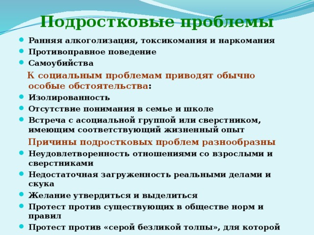 Подростковые проблемы Ранняя алкоголизация, токсикомания и наркомания Противоправное поведение Самоубийства  К социальным проблемам приводят обычно особые обстоятельства : Изолированность Отсутствие понимания в семье и школе Встреча с асоциальной группой или сверстником, имеющим соответствующий жизненный опыт  Причины подростковых проблем разнообразны Неудовлетворенность отношениями со взрослыми и сверстниками Недостаточная загруженность реальными делами и скука Желание утвердиться и выделиться Протест против существующих в обществе норм и правил Протест против «серой безликой толпы», для которой «ты ничего не значишь» 