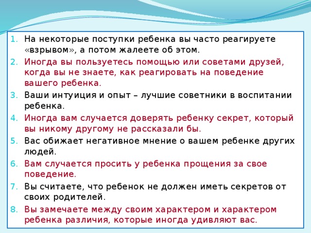 На некоторые поступки ребенка вы часто реагируете «взрывом», а потом жалеете об этом. Иногда вы пользуетесь помощью или советами друзей, когда вы не знаете, как реагировать на поведение вашего ребенка. Ваши интуиция и опыт – лучшие советники в воспитании ребенка. Иногда вам случается доверять ребенку секрет, который вы никому другому не рассказали бы. Вас обижает негативное мнение о вашем ребенке других людей. Вам случается просить у ребенка прощения за свое поведение. Вы считаете, что ребенок не должен иметь секретов от своих родителей. Вы замечаете между своим характером и характером ребенка различия, которые иногда удивляют вас. 