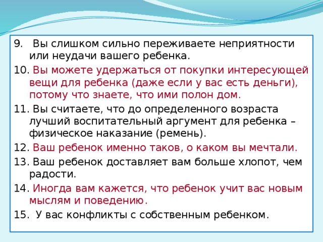 9. Вы слишком сильно переживаете неприятности или неудачи вашего ребенка. 10. Вы можете удержаться от покупки интересующей вещи для ребенка (даже если у вас есть деньги), потому что знаете, что ими полон дом. 11. Вы считаете, что до определенного возраста лучший воспитательный аргумент для ребенка – физическое наказание (ремень). 12. Ваш ребенок именно таков, о каком вы мечтали. 13. Ваш ребенок доставляет вам больше хлопот, чем радости. 14. Иногда вам кажется, что ребенок учит вас новым мыслям и поведению. 15. У вас конфликты с собственным ребенком. 