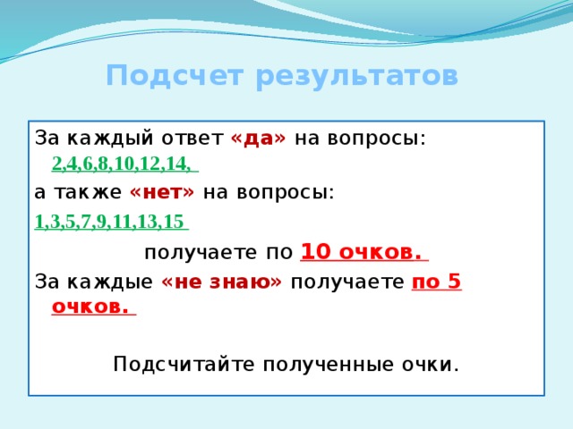 Подсчет результатов За каждый ответ «да» на вопросы: 2,4,6,8,10,12,14,  а также «нет» на вопросы: 1,3,5,7,9,11,13,15 получаете по 10 очков . За каждые «не знаю» получаете по 5 очков. Подсчитайте полученные очки. 