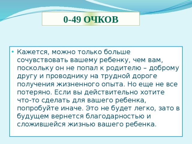 0-49 очков Кажется, можно только больше сочувствовать вашему ребенку, чем вам, поскольку он не попал к родителю – доброму другу и проводнику на трудной дороге получения жизненного опыта. Но еще не все потеряно. Если вы действительно хотите что-то сделать для вашего ребенка, попробуйте иначе. Это не будет легко, зато в будущем вернется благодарностью и сложившейся жизнью вашего ребенка. 