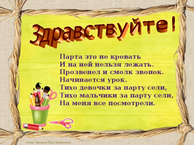 Парта это не кровать И на ней нельзя лежать. Прозвенел и смолк звонок. Начинается урок. Тихо девочки за парту сели, Тихо мальчики за парту сели, На меня все посмотрели. Автор: Чеканова Нина Трофимовна