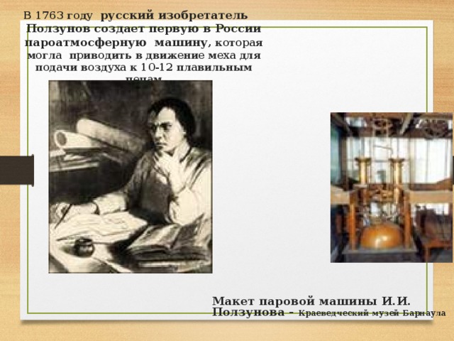 В 1763 году русский изобретатель Ползунов создает первую в России пароатмосферную машину , которая могла приводить в движение меха для подачи воздуха к 10-12 плавильным печам Макет паровой машины И.И. Ползунова - Краеведческий музей Барнаула 