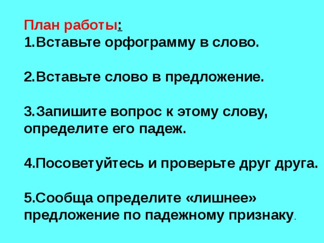 План работы : Вставьте орфограмму в слово.  Вставьте слово в предложение.  Запишите вопрос к этому слову, определите его падеж.  4.Посоветуйтесь и проверьте друг друга.  5.Сообща определите «лишнее» предложение по падежному признаку