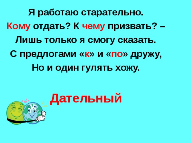 Я работаю старательно. Кому отдать? К чему призвать? – Лишь только я смогу сказать. С предлогами « к » и « по » дружу, Но и один гулять хожу.  Дательный