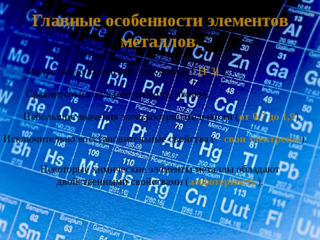 Главные особенности элементов металлов. Малое число валентных электронов ( [1-3] ). Сравнительно большие радиусы атомов. Небольшие значения электроотрицательности ( от 0,7 до 1,9 ). Исключительно восстановительные свойства ( - свои электроны ). Некоторые химические элементы металлы обладают двойственными свойствами ( амфотерность ). 