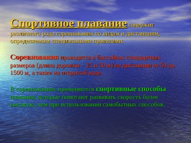 Спортивное плавание содержит различного рода соревнования по видам и дистанциям, определяемым специальными правилами.   Соревнования проводятся в бассейнах стандартных размеров (длина дорожки – 25 и 50 м) на дистанции от 50 до 1500 м, а также на открытой воде.   В соревнованиях применяются спортивные способы плавания, которые помогают развивать скорость более высокую, чем при использовании самобытных способов. 