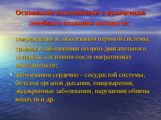 Основными показаниями к проведению лечебного плавания являются:  повреждения и заболевания нервной системы; травмы и заболевания опорно-двигательного аппарата, состояния после оперативных вмешательств; заболевания сердечно - сосудистой системы, болезни органов дыхания, пищеварения, эндокринные заболевания, нарушения обмена веществ и др. 