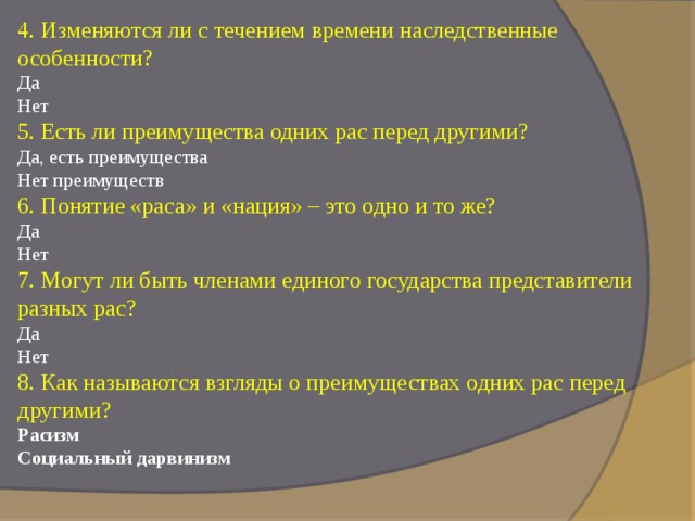 4. Изменяются ли с течением времени наследственные особенности?  Да  Нет  5. Есть ли преимущества одних рас перед другими?  Да, есть преимущества  Нет преимуществ  6. Понятие «раса» и «нация» – это одно и то же?  Да  Нет  7. Могут ли быть членами единого государства представители разных рас?  Да  Нет  8. Как называются взгляды о преимуществах одних рас перед другими?  Расизм Социальный дарвинизм 