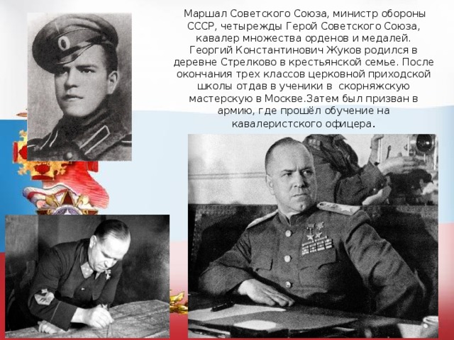  Маршал Советского Союза, министр обороны СССР, четырежды Герой Советского Союза, кавалер множества орденов и медалей. Георгий Константинович Жуков родился в деревне Стрелково в крестьянской семье. После окончания трех классов церковной приходской школы отдав в ученики в скорняжскую мастерскую в Москве.Затем был призван в армию, где прошёл обучение на кавалеристского офицера . 