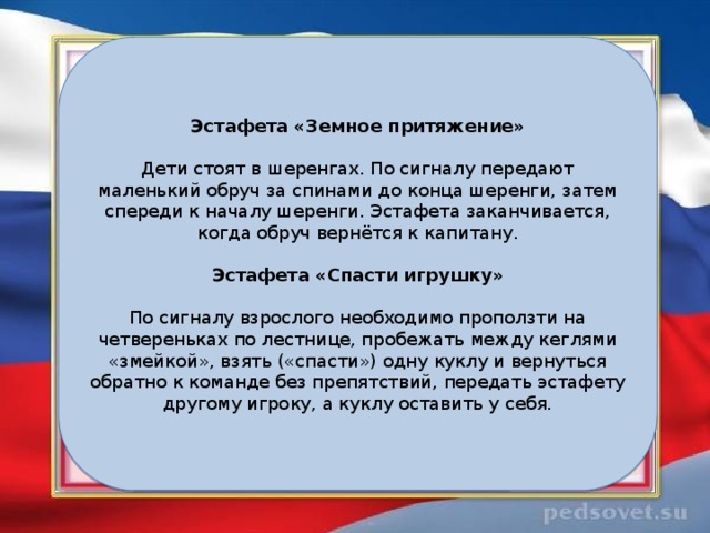 Эстафета «Земное притяжение» Дети стоят в шеренгах. По сигналу передают маленький обруч за спинами до конца шеренги, затем спереди к началу шеренги. Эстафета заканчивается, когда обруч вернётся к капитану. Эстафета «Спасти игрушку» По сигналу взрослого необходимо проползти на четвереньках по лестнице, пробежать между кеглями «змейкой», взять («спасти») одну куклу и вернуться обратно к команде без препятствий, передать эстафету другому игроку, а куклу оставить у себя. 