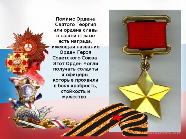 Помимо Ордена Святого Георгия или ордена славы в нашей стране есть награда, имеющая название Орден Героя Советского Союза. Этот Орден могли получать солдаты и офицеры, которые проявили в боях храбрость, стойкость и мужество. 