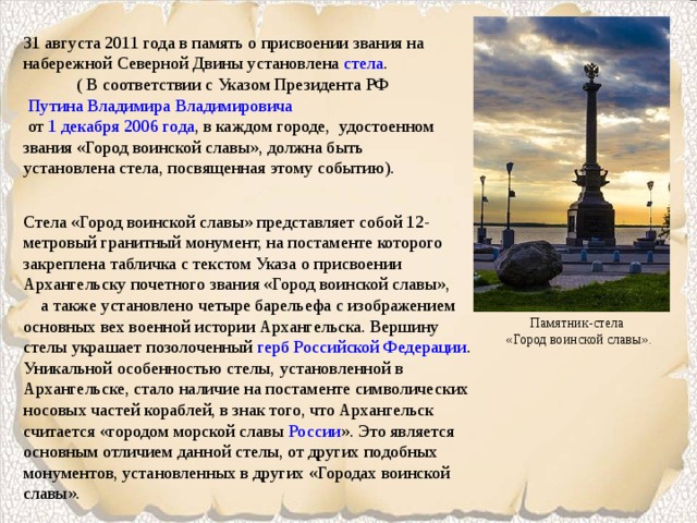 31 августа 2011 года в память о присвоении звания на набережной Северной Двины установлена  стела . ( В соответствии с Указом Президента РФ   Путина Владимира Владимировича   от  1 декабря   2006 года , в каждом городе, удостоенном звания «Город воинской славы», должна быть установлена стела, посвященная этому событию). Стела «Город воинской славы» представляет собой 12-метровый гранитный монумент, на постаменте которого закреплена табличка с текстом Указа о присвоении Архангельску почетного звания «Город воинской славы», а также установлено четыре барельефа с изображением основных вех военной истории Архангельска. Вершину стелы украшает позолоченный  герб Российской Федерации . Уникальной особенностью стелы, установленной в Архангельске, стало наличие на постаменте символических носовых частей кораблей, в знак того, что Архангельск считается «городом морской славы  России ». Это является основным отличием данной стелы, от других подобных монументов, установленных в других «Городах воинской славы». Памятник-стела  «Город воинской славы». 