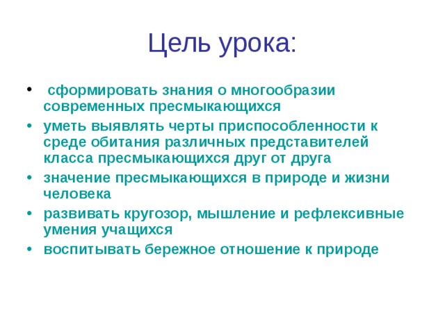 Цель урока:  сформировать знания о  многообразии современных пресмыкающихся уметь выявлять черты приспособленности к среде обитания различных представителей класса пресмыкающихся друг от друга значение пресмыкающихся в природе и жизни человека развивать кругозор, мышление и рефлексивные умения учащихся воспитывать бережное отношение к природе 