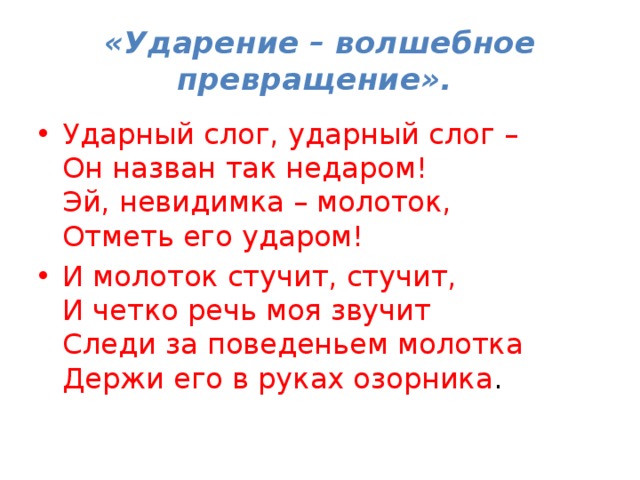 «Ударение – волшебное превращение». Ударный слог, ударный слог –   Он назван так недаром!   Эй, невидимка – молоток,   Отметь его ударом! И молоток стучит, стучит,  И четко речь моя звучит  Следи за поведеньем молотка   Держи его в руках озорника . 