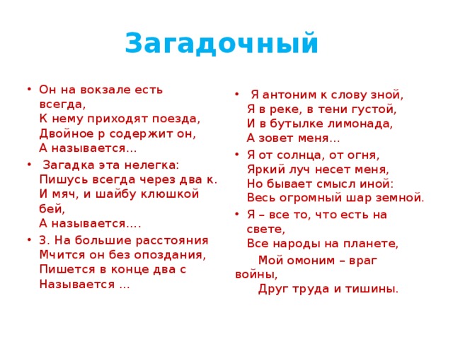 Загадочный Он на вокзале есть всегда,   К нему приходят поезда,   Двойное р содержит он,   А называется…  Загадка эта нелегка:  Пишусь всегда через два к.  И мяч, и шайбу клюшкой бей,  А называется…. 3. На большие расстояния  Мчится он без опоздания,  Пишется в конце два с  Называется …  Я антоним к слову зной,  Я в реке, в тени густой,  И в бутылке лимонада,  А зовет меня… Я от солнца, от огня,  Яркий луч несет меня,  Но бывает смысл иной:  Весь огромный шар земной. Я – все то, что есть на свете,   Все народы на планете,  Мой омоним – враг войны,   Друг труда и тишины. 