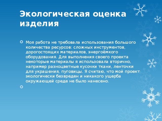 Экологическая оценка изделия   Моя работа не требовала использования большого количества ресурсов: сложных инструментов, дорогостоящих материалов, энергоёмкого оборудования. Для выполнения своего проекта некоторые материалы я использовала вторично, например разноцветные кусочки ткани, ленточки для украшения, пуговицы. Я считаю, что мой проект экологически безвреден и никакого ущерба окружающей среде не было нанесено.   