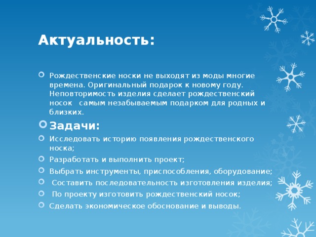 Актуальность: Рождественские носки не выходят из моды многие времена. Оригинальный подарок к новому году. Неповторимость изделия сделает рождественский носок самым незабываемым подарком для родных и близких. Задачи: Исследовать историю появления рождественского носка; Разработать и выполнить проект; Выбрать инструменты, приспособления, оборудование;  Составить последовательность изготовления изделия;  По проекту изготовить рождественский носок; Сделать экономическое обоснование и выводы. 