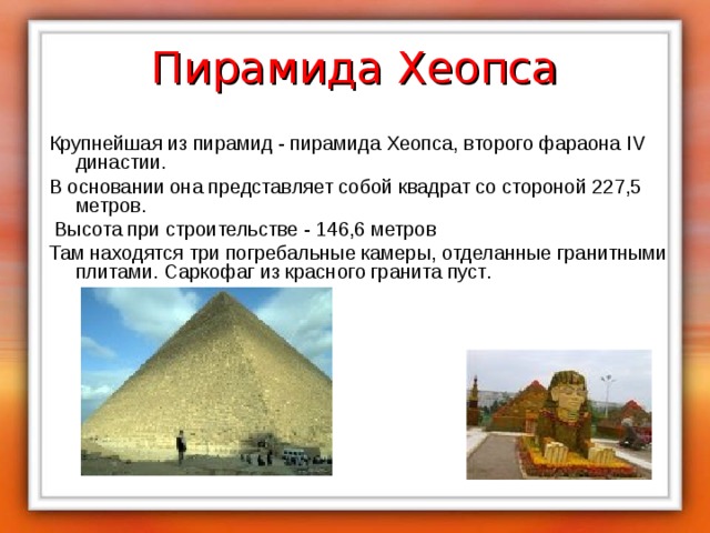 Пирамида Хеопса Крупнейшая из пирамид - пирамида Хеопса, второго фараона IV династии. В основании она представляет собой квадрат со стороной 227,5 метров.  Высота при строительстве - 146,6 метров Там находятся три погребальные камеры, отделанные гранитными плитами. Саркофаг из красного гранита пуст . 