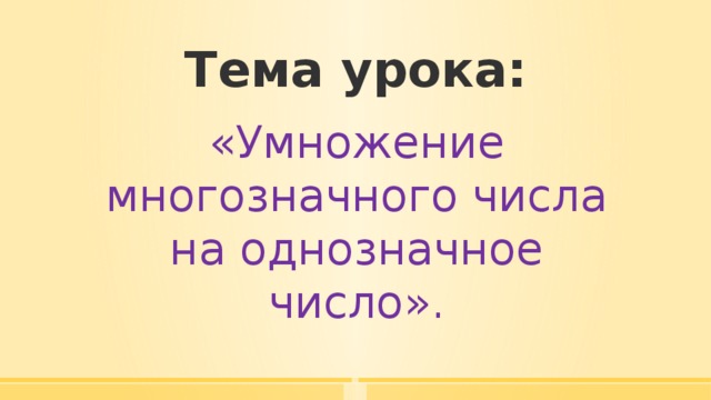 Тема урока: «Умножение многозначного числа на однозначное число». 