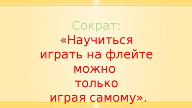 Сократ: «Научиться играть на флейте можно только  играя самому». 