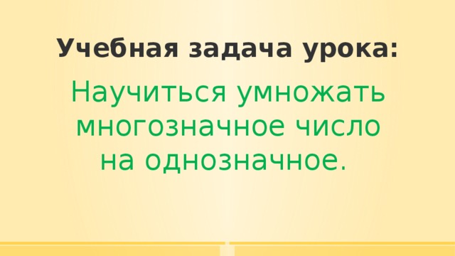 Учебная задача урока: Научиться умножать многозначное число на однозначное. 