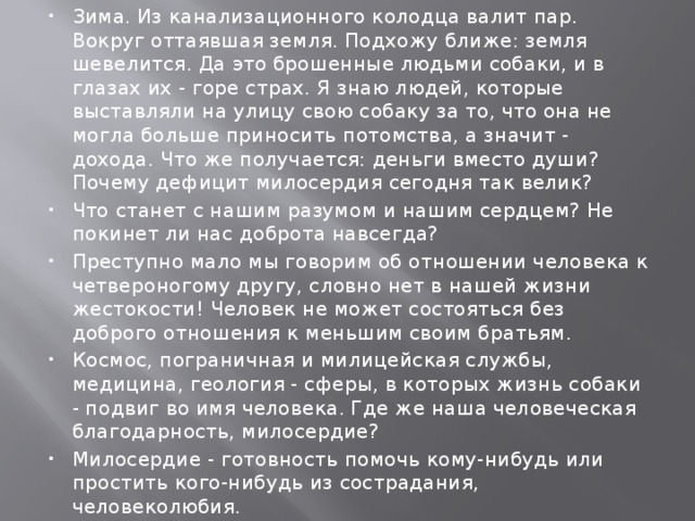 Зима. Из канализационного колодца валит пар. Вокруг оттаявшая земля. Подхожу ближе: земля шевелится. Да это брошенные людьми собаки, и в глазах их - горе страх. Я знаю людей, которые выставляли на улицу свою собаку за то, что она не могла больше приносить потомства, а значит - дохода. Что же получается: деньги вместо души? Почему дефицит милосердия сегодня так велик? Что станет с нашим разумом и нашим сердцем? Не покинет ли нас доброта навсегда? Преступно мало мы говорим об отношении человека к четвероногому другу, словно нет в нашей жизни жестокости! Человек не может состояться без доброго отношения к меньшим своим братьям. Космос, пограничная и милицейская службы, медицина, геология - сферы, в которых жизнь собаки - подвиг во имя человека. Где же наша человеческая благодарность, милосердие? Милосердие - готовность помочь кому-нибудь или простить кого-нибудь из сострадания, человеколюбия. 