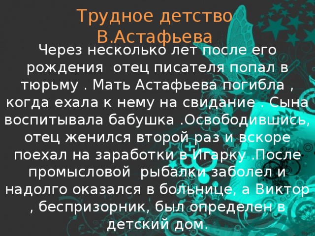 Трудное детство В.Астафьева Через несколько лет после его рождения отец писателя попал в тюрьму . Мать Астафьева погибла , когда ехала к нему на свидание . Сына воспитывала бабушка .Освободившись, отец женился второй раз и вскоре поехал на заработки в Игарку .После промысловой рыбалки заболел и надолго оказался в больнице, а Виктор , беспризорник, был определен в детский дом. 