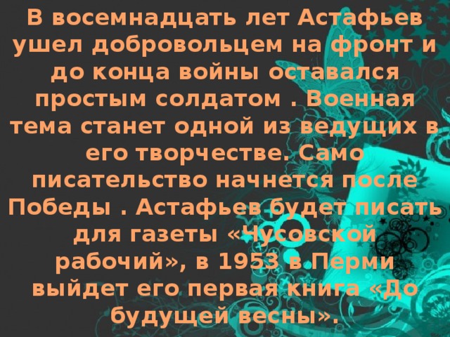 В восемнадцать лет Астафьев ушел добровольцем на фронт и до конца войны оставался простым солдатом . Военная тема станет одной из ведущих в его творчестве. Само писательство начнется после Победы . Астафьев будет писать для газеты «Чусовской рабочий», в 1953 в Перми выйдет его первая книга «До будущей весны». 