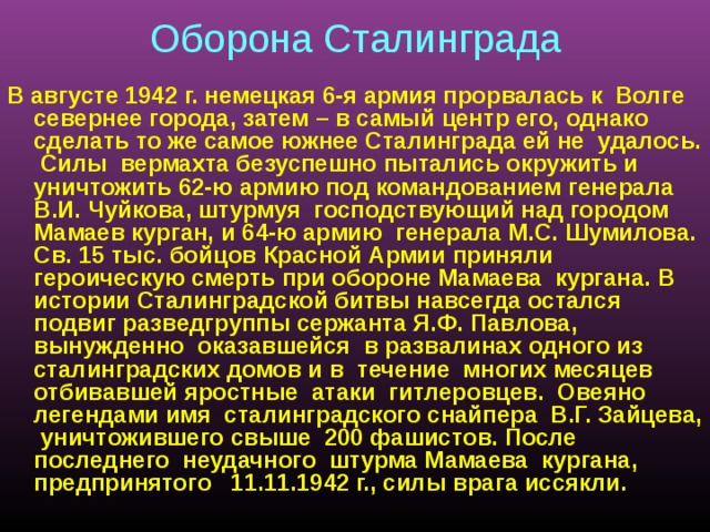  Оборона Сталинграда  В августе 1942 г. немецкая 6-я армия прорвалась к Волге севернее города, затем – в самый центр его, однако сделать то же самое южнее Сталинграда ей не удалось. Силы вермахта безуспешно пытались окружить и уничтожить 62-ю армию под командованием генерала В.И. Чуйкова, штурмуя господствующий над городом Мамаев курган, и 64-ю армию генерала М.С. Шумилова. Св. 15 тыс. бойцов Красной Армии приняли героическую смерть при обороне Мамаева кургана. В истории Сталинградской битвы навсегда остался подвиг разведгруппы сержанта Я.Ф. Павлова, вынужденно оказавшейся в развалинах одного из сталинградских домов и в течение многих месяцев отбивавшей яростные атаки гитлеровцев. Овеяно легендами имя сталинградского снайпера В.Г. Зайцева, уничтожившего свыше 200 фашистов. После последнего неудачного штурма Мамаева кургана, предпринятого 11.11.1942 г., силы врага иссякли.   