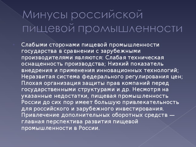 Слабыми сторонами пищевой промышленности государства в сравнении с зарубежными производителями являются: Слабая техническая оснащенность производства; Низкий показатель внедрения и применения инновационных технологий; Неразвитая система федерального регулирования цен; Плохая организация защиты прав компаний перед государственными структурами и др. Несмотря на указанные недостатки, пищевая промышленность России до сих пор имеет большую привлекательность для российского и зарубежного инвестирования. Привлечение дополнительных оборотных средств — главная перспектива развития пищевой промышленности в России.  