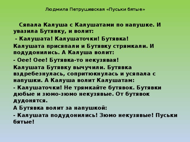 Людмила Петрушевская «Пуськи бятые»    Сяпала Калуша с Калушатами по напушке. И увазила Бутявку, и волит:  - Калушата! Калушаточки! Бутявка! Калушата присяпали и Бутявку стрямкали. И подудонились. А Калуша волит: - Оее! Оее! Бутявка-то некузявая! Калушата Бутявку вычучили. Бутявка вздребезнулась, сопритюкнулась и усяпала с напушки. А Калуша волит Калушатам: - Калушаточки! Не трямкайте бутявок. Бутявки дюбые и зюмо-зюмо некузявые. От бутявок дудонятся. А Бутявка волит за напушкой: - Калушата подудонились! Зюмо некузявые! Пуськи бятые!  