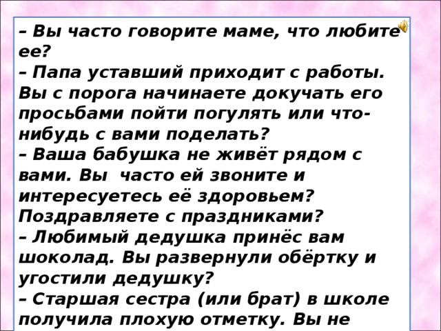 – Вы часто говорите маме, что любите ее? – Папа уставший приходит с работы. Вы с порога начинаете докучать его просьбами пойти погулять или что-нибудь с вами поделать? – Ваша бабушка не живёт рядом с вами. Вы часто ей звоните и интересуетесь её здоровьем? Поздравляете с праздниками? – Любимый дедушка принёс вам шоколад. Вы развернули обёртку и угостили дедушку? – Старшая сестра (или брат) в школе получила плохую отметку. Вы не бежите к маме и папе рассказывать о случившемся? Вы подбадриваете ее? Помогаете исправить ситуацию? 