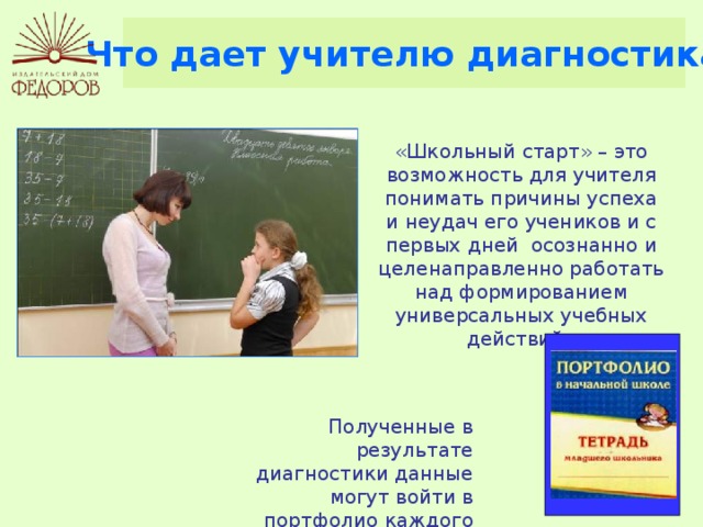 Что дает учителю диагностика «Школьный старт» – это возможность для учителя понимать причины успеха и неудач его учеников и с первых дней осознанно и целенаправленно работать над формированием универсальных учебных действий.  Полученные в результате диагностики данные могут войти в портфолио каждого ребенка. 